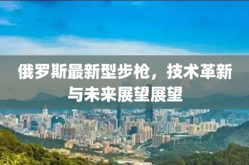 俄罗斯最新型步枪，技术革新与未来展望展望