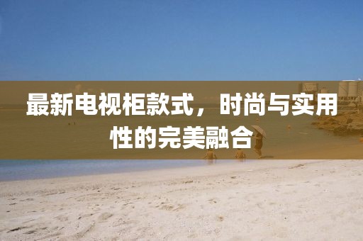 最新电视柜款式，时尚与实用性的完美融合