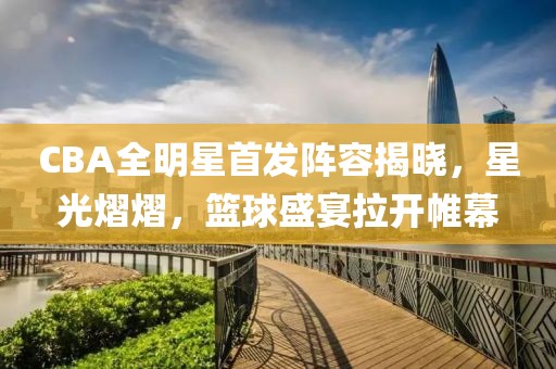 CBA全明星首发阵容揭晓，星光熠熠，篮球盛宴拉开帷幕