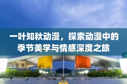 一叶知秋动漫，探索动漫中的季节美学与情感深度之旅