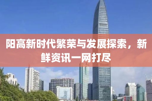 阳高新时代繁荣与发展探索，新鲜资讯一网打尽