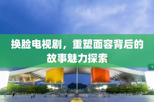 换脸电视剧，重塑面容背后的故事魅力探索
