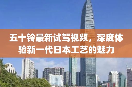 五十铃最新试驾视频，深度体验新一代日本工艺的魅力