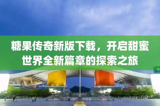 糖果传奇新版下载，开启甜蜜世界全新篇章的探索之旅