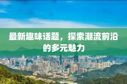 最新趣味话题，探索潮流前沿的多元魅力