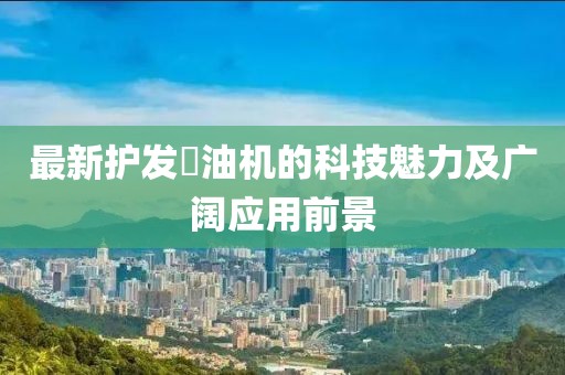 最新护发焗油机的科技魅力及广阔应用前景