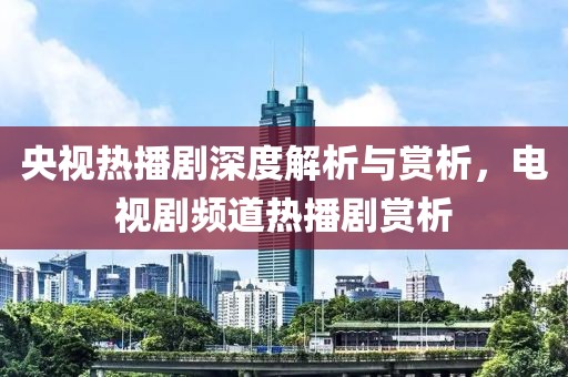 央视热播剧深度解析与赏析，电视剧频道热播剧赏析
