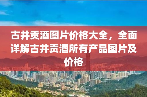 古井贡酒图片价格大全，全面详解古井贡酒所有产品图片及价格