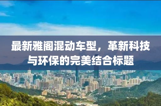 最新雅阁混动车型，革新科技与环保的完美结合标题
