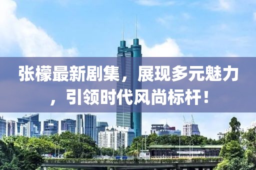张檬最新剧集，展现多元魅力，引领时代风尚标杆！