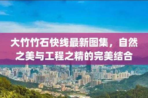 大竹竹石快线最新图集，自然之美与工程之精的完美结合