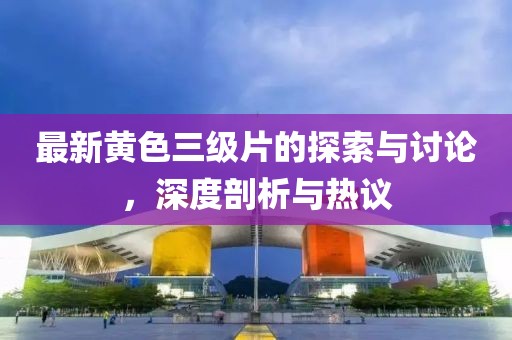最新黄色三级片的探索与讨论，深度剖析与热议
