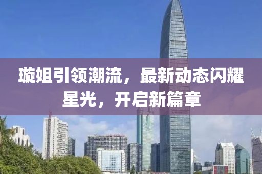 璇姐引领潮流，最新动态闪耀星光，开启新篇章