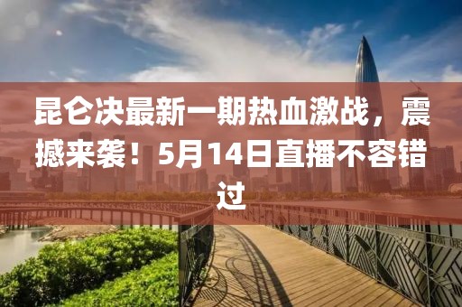 昆仑决最新一期热血激战，震撼来袭！5月14日直播不容错过