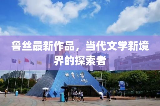 鲁丝最新作品，当代文学新境界的探索者