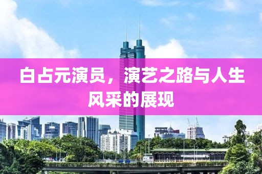 白占元演员，演艺之路与人生风采的展现
