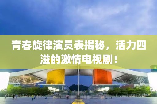 青春旋律演员表揭秘，活力四溢的激情电视剧！