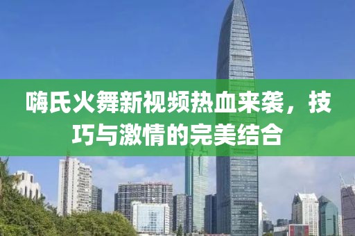 嗨氏火舞新视频热血来袭，技巧与激情的完美结合
