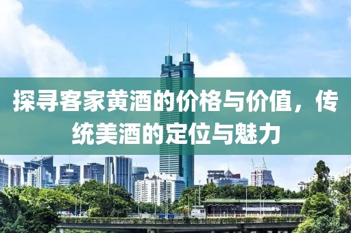 探寻客家黄酒的价格与价值，传统美酒的定位与魅力