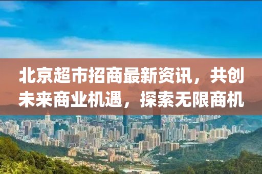北京超市招商最新资讯，共创未来商业机遇，探索无限商机