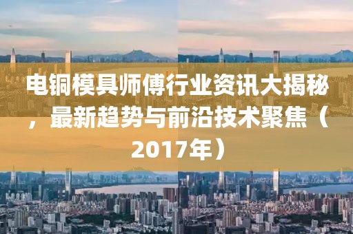 电铜模具师傅行业资讯大揭秘，最新趋势与前沿技术聚焦（2017年）