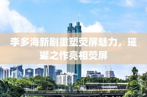 李多海新剧重塑荧屏魅力，璀璨之作亮相荧屏