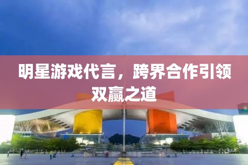 明星游戏代言，跨界合作引领双赢之道