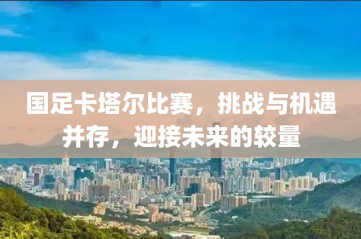 国足卡塔尔比赛，挑战与机遇并存，迎接未来的较量
