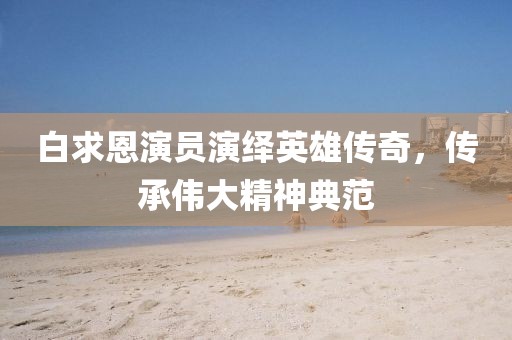 白求恩演员演绎英雄传奇，传承伟大精神典范