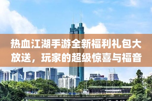 热血江湖手游全新福利礼包大放送，玩家的超级惊喜与福音