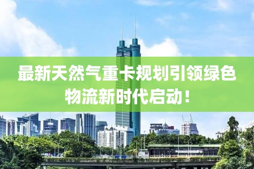 最新天然气重卡规划引领绿色物流新时代启动！