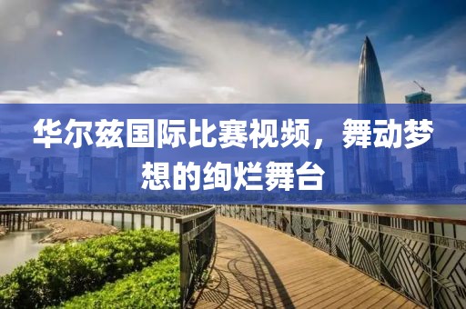 华尔兹国际比赛视频，舞动梦想的绚烂舞台