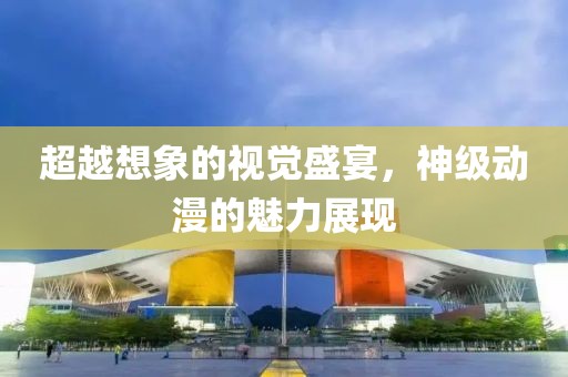 超越想象的视觉盛宴，神级动漫的魅力展现