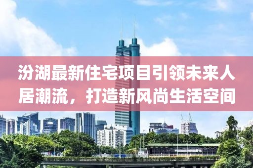 汾湖最新住宅项目引领未来人居潮流，打造新风尚生活空间