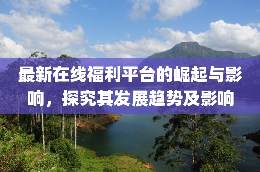 最新在线福利平台的崛起与影响，探究其发展趋势及影响