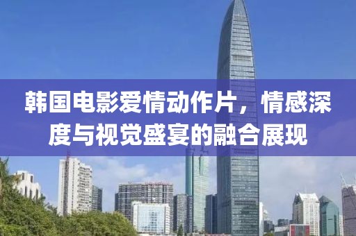 韩国电影爱情动作片，情感深度与视觉盛宴的融合展现