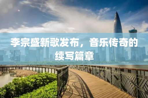 李宗盛新歌发布，音乐传奇的续写篇章