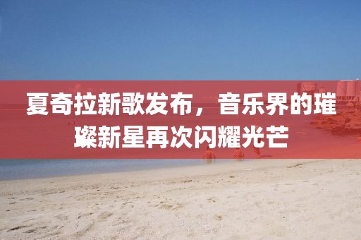 夏奇拉新歌发布，音乐界的璀璨新星再次闪耀光芒