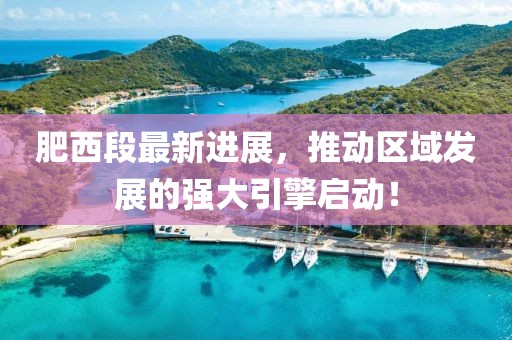 肥西段最新进展，推动区域发展的强大引擎启动！