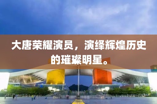 大唐荣耀演员，演绎辉煌历史的璀璨明星。