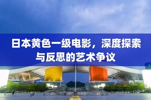 日本黄色一级电影，深度探索与反思的艺术争议