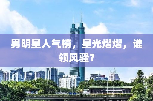 男明星人气榜，星光熠熠，谁领风骚？