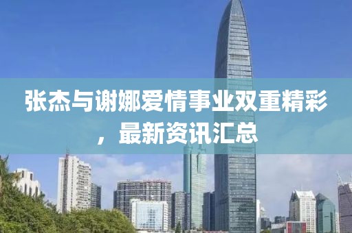 张杰与谢娜爱情事业双重精彩，最新资讯汇总