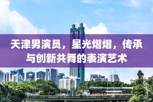 天津男演员，星光熠熠，传承与创新共舞的表演艺术