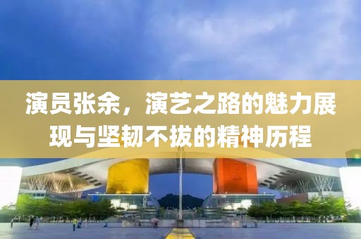 演员张余，演艺之路的魅力展现与坚韧不拔的精神历程
