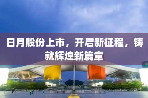 日月股份上市，开启新征程，铸就辉煌新篇章