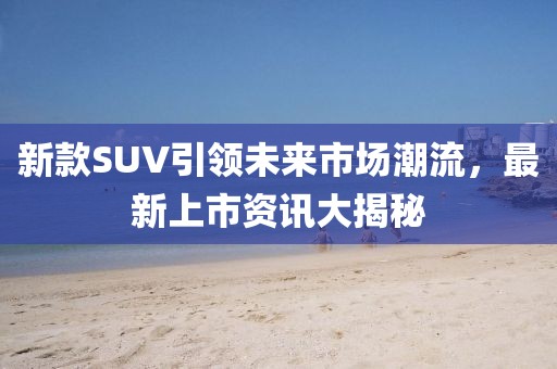 新款SUV引领未来市场潮流，最新上市资讯大揭秘