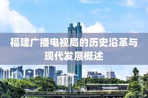 福建广播电视局的历史沿革与现代发展概述