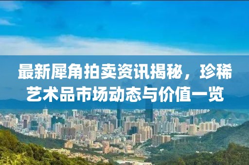 最新犀角拍卖资讯揭秘，珍稀艺术品市场动态与价值一览