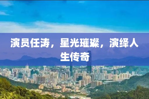 演员任涛，星光璀璨，演绎人生传奇